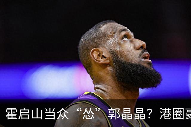 霍启山当众“怂”郭晶晶？港圈豪门小叔的心里话曝光！从一声大嫂，到打心底敬重佩服